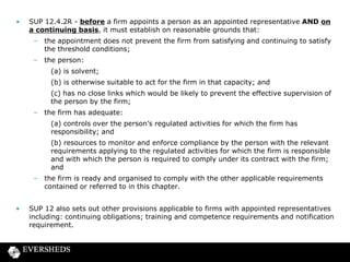 •

SUP 12.4.2R - before a firm appoints a person as an appointed representative AND on
a continuing basis, it must establish on reasonable grounds that:
– the appointment does not prevent the firm from satisfying and continuing to satisfy
the threshold conditions;
– the person:
(a) is solvent;
(b) is otherwise suitable to act for the firm in that capacity; and
(c) has no close links which would be likely to prevent the effective supervision of
the person by the firm;
– the firm has adequate:
(a) controls over the person’s regulated activities for which the firm has
responsibility; and
(b) resources to monitor and enforce compliance by the person with the relevant
requirements applying to the regulated activities for which the firm is responsible
and with which the person is required to comply under its contract with the firm;
and
– the firm is ready and organised to comply with the other applicable requirements
contained or referred to in this chapter.

•

SUP 12 also sets out other provisions applicable to firms with appointed representatives
including: continuing obligations; training and competence requirements and notification
requirement.

 