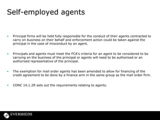 Self-employed agents

•

Principal firms will be held fully responsible for the conduct of their agents contracted to
carry on business on their behalf and enforcement action could be taken against the
principal in the case of misconduct by an agent.

•

Principals and agents must meet the FCA’s criteria for an agent to be considered to be
carrying on the business of the principal or agents will need to be authorised or an
authorised representative of the principal.

•

The exemption for mail order agents has been amended to allow for financing of the
credit agreement to be done by a finance arm in the same group as the mail order firm.

•

CONC 14.1.2R sets out the requirements relating to agents.

 