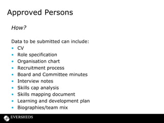 Approved Persons
How?
Candidates expected to be able to cover:
• Specific areas for function – compliance, risk and audit
functions and challenge business
• Market knowledge
• Business strategy and model
• Risk management and control
• Financial analysis and controls
• Governance, oversight and controls
• Regulatory framework and requirements

 