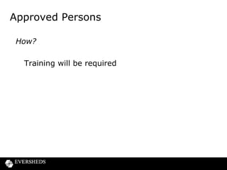 Approved Persons regime – all change
in 2015?
• Parliamentary Commission on Banking Standards has
recommended the overhaul of the UK approved persons
regime for banks
• FCA to issue a CP in 1st half of 2014
• New rules to be implemented in 2015
• Scope and extent
– new Senior Persons regime
– new licensing regime
– new code of conduct
• A new criminal offence of reckless management
• CP 13/10 process will continue in the meantime, but it
may be “all change” within a year

 
