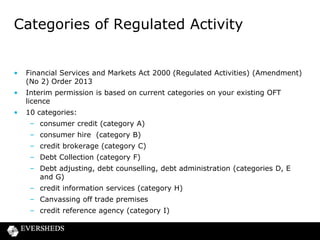 Categories of Regulated Activity

•

Financial Services and Markets Act 2000 (Regulated Activities) (Amendment)
(No 2) Order 2013

•

Interim permission is based on current categories on your existing OFT
licence

•

10 categories:

– consumer credit (category A)
– consumer hire (category B)
– credit brokerage (category C)
– Debt Collection (category F)

– Debt adjusting, debt counselling, debt administration (categories D, E
and G)
– credit information services (category H)
– Canvassing off trade premises
– credit reference agency (category I)

 