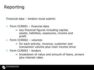 Reporting
Financial data – debt collectors
• Form CCR006 – debt collection
= breakdown of number and value of debts by
stage of placement
Limited permission firms
• Form CCR007 – key data
= credit related income, total revenue, number of
transactions and complaints, main credit related
activity

 