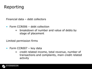 Reporting
Manner =
• Via ‘GABRIEL’ electronic reporting system (Gathering
Better Regulation Information Electronically)
• Formats for submitting
• Within 30 business days of due date

Due Date =
• Lenders – up to £5m annually
– over £5m half yearly
• Debt collectors – the same
• Limited permission - key data – annually
• Year and half year linked to firms financial year

 