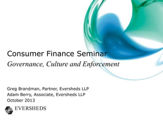 OFT to FCA – Implications of changing
regulator
• A new approach to supervision
• Principles-based, outcomes-focused regulation
• A lower conduct risk appetite
– more intervention, earlier
– implications for product governance
• A new, more sophisticated regulatory tool kit
• A better-resourced enforcement division
– rules will be enforced by the FCA
– patchy compliance is no longer an option
– individuals, not just the firm, are exposed

 