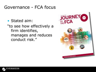 Governance and Culture

• FCA’s approach informed by lessons learned from
the financial crisis
• Governance is key to prudential risk
• Culture is seen as key to governance and conduct
risk
• Paragraph 4.27 of CP 13/10
For consumer credit firms “...the assessment of governance and
culture will be crucial, as these are key factors that drive
whether a firm treats its customer fairly.”

 