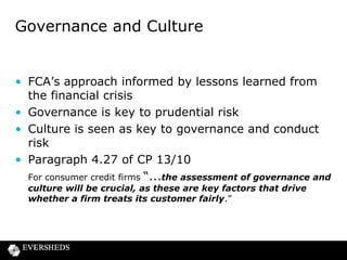 Good governance: The FCA’s vision of
an effective board
• Asks the “what if” questions
– understands the business model
– understands and focuses on material risks
– effectively challenges executive on execution of
the strategic plan
– quality MI essential for this
• Sets the right tone re culture and ethics
– communicates this to the business
– incentivises the right behaviours
– deals effectively with transgressors

 
