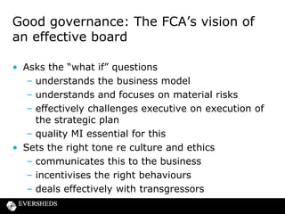 Governance: Role of the NEDs

• “An important and unique role to influence firm
behaviour”
• A key role in providing challenge to the executive
– being willing to ask the difficult questions (and
demand satisfactory answers)
• NEDs have a “pivotal” role in delivering fair
treatment for customers of retail firms

 