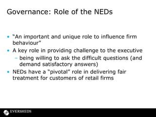 FCA’s expectations of NEDs at retail
firms
• Risk identification is about identifying risks to the
firm and its shareholders and also to customers:
– does the firm have a customer strategy?
– is the business model geared towards delivering
good outcomes for customers?
– who are your customers /their needs; are the
products you are selling to them appropriate?
– sales incentives driving the right behaviours?
– is potential impact on customers duly considered
when making strategic decisions?

 