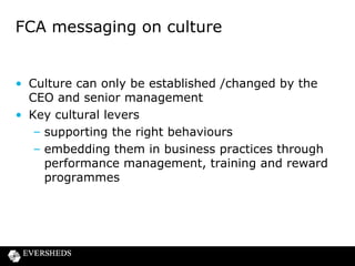 How will the FCA assess culture ?

• Conclusions to be drawn from empirical observation
• Key cultural indicators include:
– customer sales experience
– how customer complaints are dealt with
– how the firm deals with regulatory issues
– the firm’s product governance process
– remuneration structures, sales incentives and
performance management in practice

 