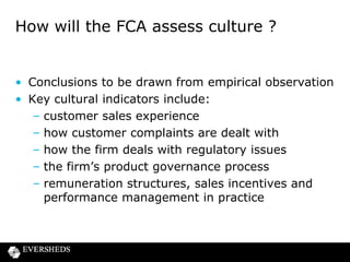 FCA approach to supervision

• Roll-out of supervision for CC firms “will be aligned with the
FCA supervision model” (CP13/10)
• New categories of firms:
– C1 to C4 (size and impact)
– For C1 firms, the FCA will carry out firm-by-firm business
model and strategy analysis
– Event-driven approach to firms with interim permission
– Thematic supervision of specific issues
• Firm Systematic Framework replaces ARROW
– To allow FCA to assess firms’ conduct risks and asks:
– “Are the interests of customers and market integrity at the
heart of how the firm is run ?”

 