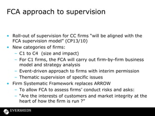 Firm Systematic Framework

“The FSF assessment process will help us come to a
view about the extent to which a firm embeds fair
treatment of customers and market integrity in the
way it is run. This, at the most intensive end of
assessment, covers the product/service lifespan
from design through to sales/service delivery and
after sales/service handling. The assessment of
governance and culture will be crucial, as
these are key factors that drive whether a
firm treats its customer fairly.” (CP13/10, para
4.27)

 