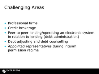 Challenging Areas

• Professional firms
• Credit brokerage
• Peer to peer lending/operating an electronic system
in relation to lending (debt administration)
• Debt adjusting and debt counselling
• Appointed representatives during interim
permission regime

 
