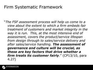 Supervisory focus on the business
model
• Supervisors to understand where the money is
made
• Does the BM achieve a fair deal for consumers?
• New BM threshold condition?
• Firms will be expected to base their business
models, their culture and how they run their
business on a foundation of TCF
• Presumption that supervisors will intervene if they
believe that a firm’s judgment is at variance with
the regulator’s objectives

 