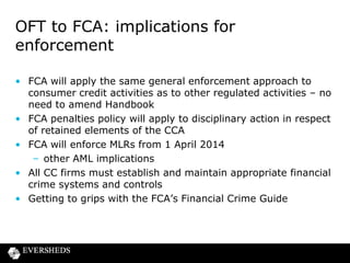 The sharp end of enforcement

• Transition has serious implications for firms and individuals
– FCA’s penalty regime
– Approved persons also within disciplinary jurisdiction of the
FCA
• The FCA’s focus is increasingly on senior management
accountability
• “Fining firms is not enough ... In order to achieve credible
deterrence, senior managers must be held to account” Tracey
McDermott (June 2013)
• FCA will consider investigating SIFs when investigating every
serious systemic failure
• More actions now against individuals than firms

 