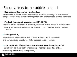 Focus areas to be addressed - 2
• Post sales process (CONC 4/6/7)

- Embedded TCF, call monitoring, feedback, arrears strategy,
supervision, monitoring, retraining, quality auditing and control, noncompliant procedures
• Complaints
- handling, root cause analysis, feedback loops, retraining and
regulatory reporting
• Risk frameworks
- three lines of defence model
• Policies, procedures, reporting & record keeping
- documented, accessible, trained and data management

 