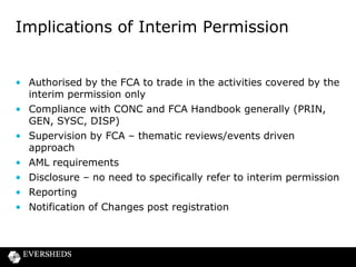 Implications of Interim Permission

• Authorised by the FCA to trade in the activities covered by the
interim permission only
• Compliance with CONC and FCA Handbook generally (PRIN,
GEN, SYSC, DISP)
• Supervision by FCA – thematic reviews/events driven
approach
• AML requirements
• Disclosure – no need to specifically refer to interim permission
• Reporting
• Notification of Changes post registration

 