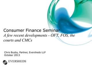 Overview
• OFT news
– power to suspend credit licence used
– requirements in relation to charging orders
• Financial Ombudsman Service
– claims trends
– publication of decisions
• The courts
– the Binns case
– section 75 claims
• Claims farmers
– new regulatory powers

 