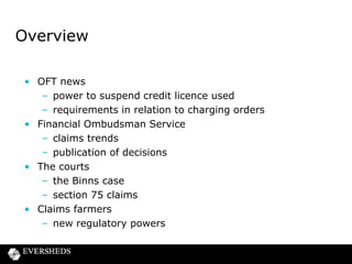 OFT uses suspension powers for the first
time
• New power granted under Financial Services Act 2012
• Guidance issued in February 2013
• OFT can now suspend consumer credit licences with
immediate effect
• 3 requirements to be met:
– urgent need to protect customers
– potential for harm
– it must be necessary to suspend
• Power exercised for the first time on 17 June
2013 against Donegal Finance Limited

 