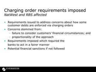 FOS news
• Latest statistics (April – June 2013)
– Top 5 products – PPI, current accounts, mortgages,
credit cards, car insurance
– 70% in favour of consumer
– 2,000 PPI complaints per day, second wave trend
• Trends – packaged accounts, insurance add-ons
• Publication of decisions commenced
– all ombudsman decisions post 1 April 2013
– useful search engine
– any negative repercussions?

 