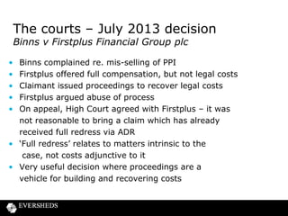 The courts – section 75 CCA

Lessons from PIP implant claims so far
• A few claimant firms bringing most claims
• Typically pre-April CFA and sometimes ATE insurance
• GLO for clinics established – should s75 defendants be
joined?
• Consider tactics in such claims
– s75 issues
– liability for underlying claim
– legal costs
– co-ordination between Defendants
• Co-ordination between legal and complaint
handling teams
• Likely future post Jackson reforms?

 