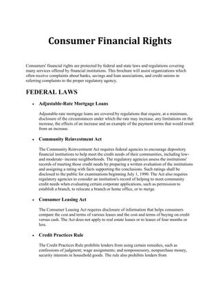 Consumer Financial Rights
Consumers' financial rights are protected by federal and state laws and regulations covering
many services offered by financial institutions. This brochure will assist organizations which
often receive complaints about banks, savings and loan associations, and credit unions in
referring complaints to the proper regulatory agency.

FEDERAL LAWS


Adjustable-Rate Mortgage Loans
Adjustable-rate mortgage loans are covered by regulations that require, at a minimum,
disclosure of the circumstances under which the rate may increase, any limitations on the
increase, the effects of an increase and an example of the payment terms that would result
from an increase.



Community Reinvestment Act
The Community Reinvestment Act requires federal agencies to encourage depository
financial institutions to help meet the credit needs of their communities, including lowand moderate- income neighborhoods. The regulatory agencies assess the institutions'
records of meeting those credit needs by preparing a written evaluation of the institutions
and assigning a rating with facts supporting the conclusions. Such ratings shall be
disclosed to the public for examinations beginning July 1, 1990. The Act also requires
regulatory agencies to consider an institution's record of helping to meet community
credit needs when evaluating certain corporate applications, such as permission to
establish a branch, to relocate a branch or home office, or to merge.



Consumer Leasing Act
The Consumer Leasing Act requires disclosure of information that helps consumers
compare the cost and terms of various leases and the cost and terms of buying on credit
versus cash. The Act does not apply to real estate leases or to leases of four months or
less.



Credit Practices Rule
The Credit Practices Rule prohibits lenders from using certain remedies, such as
confessions of judgment; wage assignments; and nonpossessory, nonpurchase money,
security interests in household goods. The rule also prohibits lenders from

 
