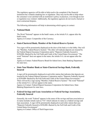 The regulatory agencies will be able to help resolve the complaint if the financial
institution has violated a banking law or regulation. They may not be able to help where
the consumer is not satisfied with an institution’s policy or practices, even though no law
or regulation was violated. Additionally, the regulatory agencies do not resolve factual or
most contractual disputes.
The following information will help in determining which agency to contact.


National Bank
The Word "National" appears in the bank's name, or the initials N.A. appear after the
bank's name.
Agency to Contact: Comptroller of the Currency



State-Chartered Bank, Member of the Federal Reserve System
Two signs will be prominently displayed on the door of the bank or in the lobby. One will
say "Member, Federal Reserve System." The other will indicate deposits are insured by
the Federal Deposit Insurance Corporation and/or "Deposits Federally Insured to
$250,000--Backed by the Full Faith and Credit of the United States Government." The
word "National" does not appear in the name; the initials N.A. do not appear after the
name.
Agency to Contact: Federal Reserve Board for federal laws; State Banking Department
for state laws.



State Non-Member Bank or State-Chartered Savings Bank, Federally
Insured
A sign will be prominently displayed at each teller station that indicates that deposits are
insured by the Federal Deposit Insurance Corporation and/or "Deposits Federally Insured
to $250,000--Backed by the Full Faith and Credit of the United States Government."
There will not be a sign saying "Member, Federal Reserve System." The word "National"
or the initials N.A. will not appear in the name.
Agency to Contact: Federal Deposit Insurance Corporation for federal laws; State
Banking Department for state laws.



Federal Savings and Loan Association or Federal Savings Association,
Federally Insured
Generally, the work "Federal" appears in the name of the savings and loan association or
its name includes initials such as "FA" which indicate its status as a federal savings and
loan association. A sign will be prominently displayed at each teller station that says
"Deposits Federally Insured to $250,000--Backed by the Full Faith and Credit of the
United States Government."
Agency to Contact: Office of Thrift Supervision

 