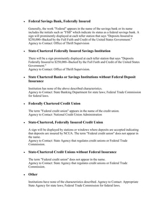 

Federal Savings Bank, Federally Insured
Generally, the work "Federal" appears in the name of the savings bank or its name
includes the initials such as "FSB" which indicate its status as a federal savings bank. A
sign will prominently displayed at each teller station that says "Deposits Insured to
$250,000--Backed by the Full Faith and Credit of the United States Government."
Agency to Contact: Office of Thrift Supervision



State-Chartered Federally Insured Savings Institution
There will be a sign prominently displayed at each teller station that says "Deposits
Federally Insured to $250,000--Backed by the Full Faith and Credit of the United States
Government."
Agency to Contact: Office of Thrift Supervision.



State Chartered Banks or Savings Institutions without Federal Deposit
Insurance
Institution has none of the above described characteristics.
Agency to Contact: State Banking Department for state laws; Federal Trade Commission
for federal laws.



Federally Chartered Credit Union
The term "Federal credit union" appears in the name of the credit union.
Agency to Contact: National Credit Union Administration



State-Chartered, Federally Insured Credit Union
A sign will be displayed by stations or windows where deposits are accepted indicating
that deposits are insured by NCUA. The term "Federal credit union" does not appear in
the name.
Agency to Contact: State Agency that regulates credit unions or Federal Trade
Commission.



State-Chartered Credit Unions without Federal Insurance
The term "Federal credit union" does not appear in the name.
Agency to Contact: State Agency that regulates credit unions or Federal Trade
Commission.



Other
Institutions have none of the characteristics described. Agency to Contact: Appropriate
State Agency for state laws; Federal Trade Commission for federal laws.

 