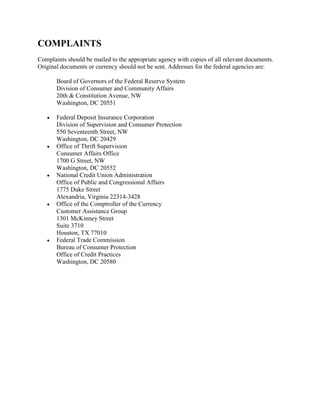 COMPLAINTS
Complaints should be mailed to the appropriate agency with copies of all relevant documents.
Original documents or currency should not be sent. Addresses for the federal agencies are:
Board of Governors of the Federal Reserve System
Division of Consumer and Community Affairs
20th & Constitution Avenue, NW
Washington, DC 20551










Federal Deposit Insurance Corporation
Division of Supervision and Consumer Protection
550 Seventeenth Street, NW
Washington, DC 20429
Office of Thrift Supervision
Consumer Affairs Office
1700 G Street, NW
Washington, DC 20552
National Credit Union Administration
Office of Public and Congressional Affairs
1775 Duke Street
Alexandria, Virginia 22314-3428
Office of the Comptroller of the Currency
Customer Assistance Group
1301 McKinney Street
Suite 3710
Houston, TX 77010
Federal Trade Commission
Bureau of Consumer Protection
Office of Credit Practices
Washington, DC 20580

 