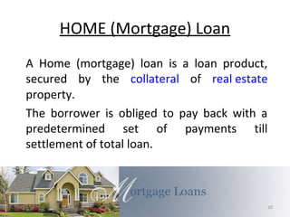 HOME (Mortgage) Loan
A Home (mortgage) loan is a loan product,
secured by the collateral of real estate
property.
The borrower is obliged to pay back with a
predetermined set of payments till
settlement of total loan.
10
 