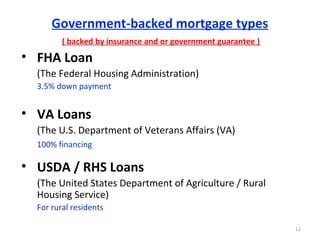 Government-backed mortgage types
( backed by insurance and or government guarantee )
• FHA Loan
(The Federal Housing Administration)
3.5% down payment
• VA Loans
(The U.S. Department of Veterans Affairs (VA)
100% financing
• USDA / RHS Loans
(The United States Department of Agriculture / Rural
Housing Service)
For rural residents
12
 