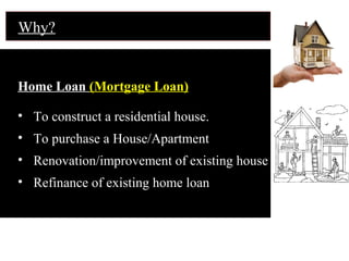 Home Loan (Mortgage Loan)
• To construct a residential house.
• To purchase a House/Apartment
• Renovation/improvement of existing house
• Refinance of existing home loan
Why?
 