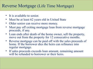 Reverse Mortgage (Life Time Mortgage)
• It is available to senior.
• Must be at least 62 years old in United State
• Older senior can receive more money.
• Must pay off exiting mortgage loan from reverse mortgage
proceeds, if any.
• Loan ends after death of the home owner, sell the property,
move out from the property for 12 consecutive months.
• Reverse mortgage can be paid off with the sales proceeds of
home. If the borrower dies the heirs can refinance into
regular mortgage.
• If sales proceeds exceeds loan amount, remaining amount
will be refunded to borrower or their heirs.
 