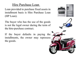 Hire Purchase Loan
•Loan provided to purchase fixed assets in
installment basis is Hire Purchase Loan
(HP Loan).
•The buyer who has the use of the goods
is not the legal owner during the term of
the hire-purchase contract.
•If the buyer defaults in paying the
installments, the owner may repossess
the goods.
 