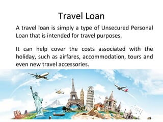 Travel Loan
A travel loan is simply a type of Unsecured Personal
Loan that is intended for travel purposes.
It can help cover the costs associated with the
holiday, such as airfares, accommodation, tours and
even new travel accessories.
 