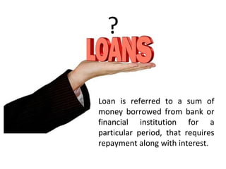 ?
Loan is referred to a sum of
money borrowed from bank or
financial institution for a
particular period, that requires
repayment along with interest.
 