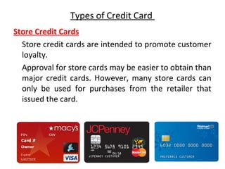 Types of Credit Card
Store Credit Cards
Store credit cards are intended to promote customer
loyalty.
Approval for store cards may be easier to obtain than
major credit cards. However, many store cards can
only be used for purchases from the retailer that
issued the card.
 