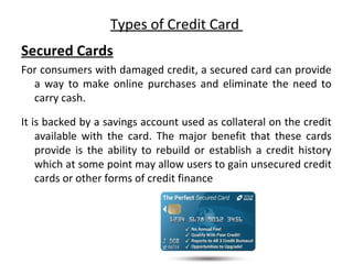 Types of Credit Card
Secured Cards
For consumers with damaged credit, a secured card can provide
a way to make online purchases and eliminate the need to
carry cash.
It is backed by a savings account used as collateral on the credit
available with the card. The major benefit that these cards
provide is the ability to rebuild or establish a credit history
which at some point may allow users to gain unsecured credit
cards or other forms of credit finance
 