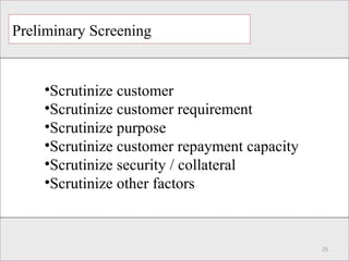Preliminary Screening
25
•Scrutinize customer
•Scrutinize customer requirement
•Scrutinize purpose
•Scrutinize customer repayment capacity
•Scrutinize security / collateral
•Scrutinize other factors
 