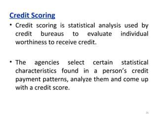 Credit Scoring
• Credit scoring is statistical analysis used by
credit bureaus to evaluate individual
worthiness to receive credit.
• The agencies select certain statistical
characteristics found in a person’s credit
payment patterns, analyze them and come up
with a credit score.
26
 