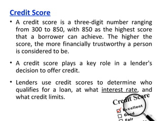 Credit Score
• A credit score is a three-digit number ranging
from 300 to 850, with 850 as the highest score
that a borrower can achieve. The higher the
score, the more financially trustworthy a person
is considered to be.
• A credit score plays a key role in a lender's
decision to offer credit.
• Lenders use credit scores to determine who
qualifies for a loan, at what interest rate, and
what credit limits.
28
 