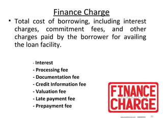 Finance Charge
• Total cost of borrowing, including interest
charges, commitment fees, and other
charges paid by the borrower for availing
the loan facility.
- Interest
- Processing fee
- Documentation fee
- Credit Information fee
- Valuation fee
- Late payment fee
- Prepayment fee
30
 
