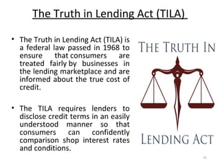 The Truth in Lending Act (TILA)
• The Truth in Lending Act (TILA) is
a federal law passed in 1968 to
ensure that consumers are
treated fairly by businesses in
the lending marketplace and are
informed about the true cost of
credit.
• The TILA requires lenders to
disclose credit terms in an easily
understood manner so that
consumers can confidently
comparison shop interest rates
and conditions.
31
 