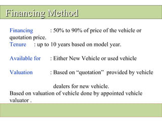 Financing MethodFinancing Method
Financing : 50% to 90% of price of the vehicle or
quotation price.
Tenure : up to 10 years based on model year.
Available for : Either New Vehicle or used vehicle
Valuation : Based on “quotation” provided by vehicle
dealers for new vehicle.
Based on valuation of vehicle done by appointed vehicle
valuator .
 