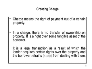 Creating Charge
• Charge means the right of payment out of a certain
property.
• In a charge, there is no transfer of ownership on
property. It is a right over some tangible asset of the
borrower.
It is a legal transaction as a result of which the
lender acquires certain rights over the property and
the borrower refrains (stop) from dealing with them.
33
 