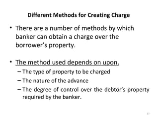 Different Methods for Creating Charge
• There are a number of methods by which
banker can obtain a charge over the
borrower’s property.
• The method used depends on upon.
– The type of property to be charged
– The nature of the advance
– The degree of control over the debtor’s property
required by the banker.
37
 
