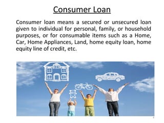 Consumer Loan
4
Consumer loan means a secured or unsecured loan
given to individual for personal, family, or household
purposes, or for consumable items such as a Home,
Car, Home Appliances, Land, home equity loan, home
equity line of credit, etc.
 