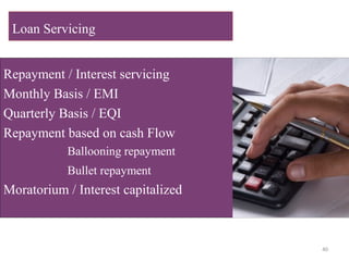 Repayment / Interest servicing
Monthly Basis / EMI
Quarterly Basis / EQI
Repayment based on cash Flow
Ballooning repayment
Bullet repayment
Moratorium / Interest capitalized
Loan Servicing
40
 