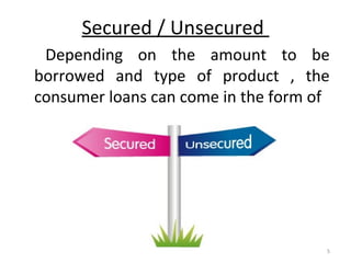 Secured / Unsecured
Depending on the amount to be
borrowed and type of product , the
consumer loans can come in the form of
5
 