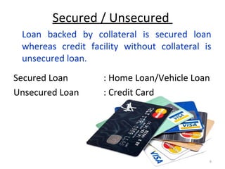 Secured / Unsecured
Loan backed by collateral is secured loan
whereas credit facility without collateral is
unsecured loan.
Secured Loan : Home Loan/Vehicle Loan
Unsecured Loan : Credit Card
6
 