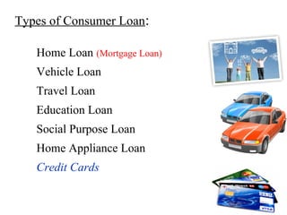 Types of Consumer Loan:
Home Loan (Mortgage Loan)
Vehicle Loan
Travel Loan
Education Loan
Social Purpose Loan
Home Appliance Loan
Credit Cards
 